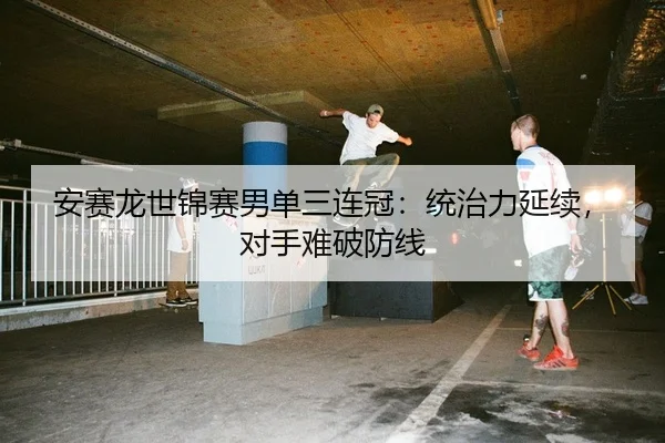 安赛龙世锦赛男单三连冠：统治力延续，对手难破防线